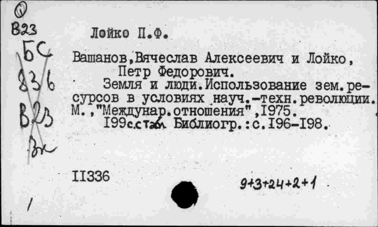 ﻿Лойко П.Ф.
Вашанов,Вячеслав Алексеевич и Лойко, Петр Федорович.
Земля и люди.Использование зем. ресурсов в условиях науч.-техн.революции. М.,”Междунар.отношения”,1975.
199с,стэ& Библиогр.:с.196-198.
II336
